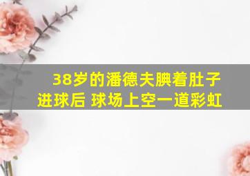 38岁的潘德夫腆着肚子进球后 球场上空一道彩虹